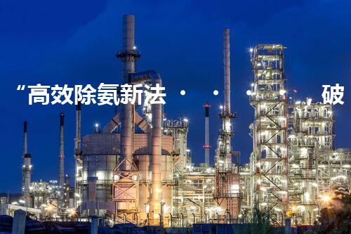 “高效除氨新法，破解氨氮廢水超標難題”